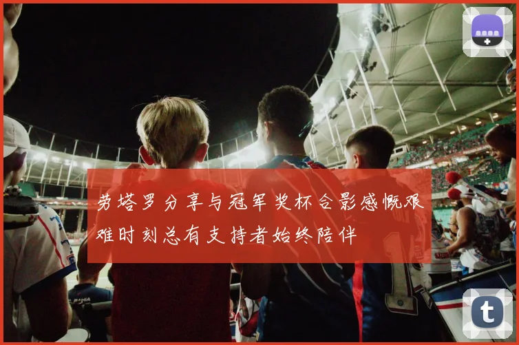 劳塔罗分享与冠军奖杯合影感慨艰难时刻总有支持者始终陪伴