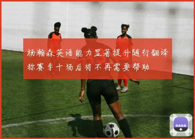 杨瀚森英语能力显著提升随行翻译称赛季十场后将不再需要帮助