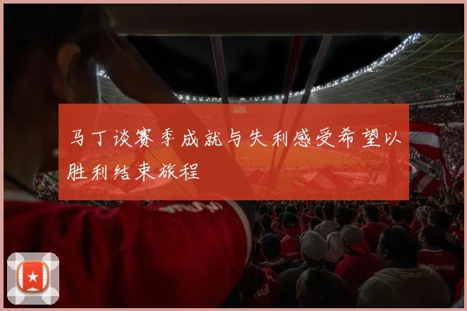 马丁谈赛季成就与失利感受希望以胜利结束旅程