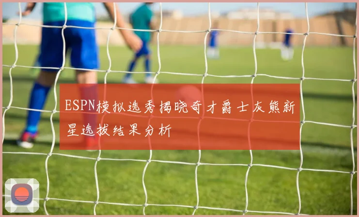 ESPN模拟选秀揭晓奇才爵士灰熊新星选拔结果分析