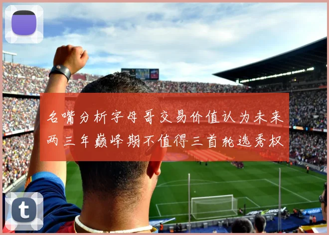 名嘴分析字母哥交易价值认为未来两三年巅峰期不值得三首轮选秀权