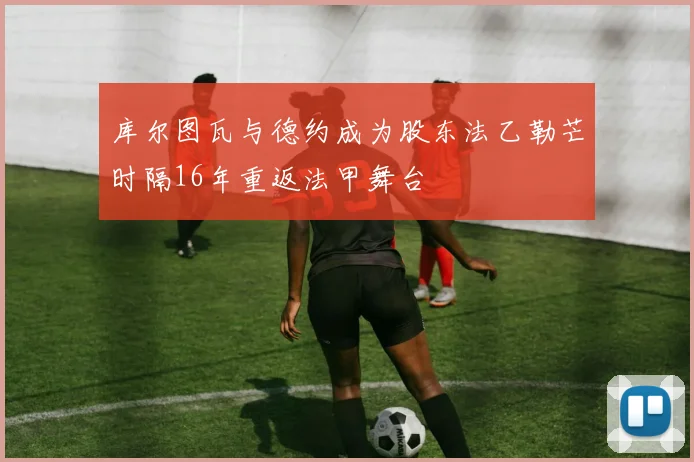 库尔图瓦与德约成为股东法乙勒芒时隔16年重返法甲舞台