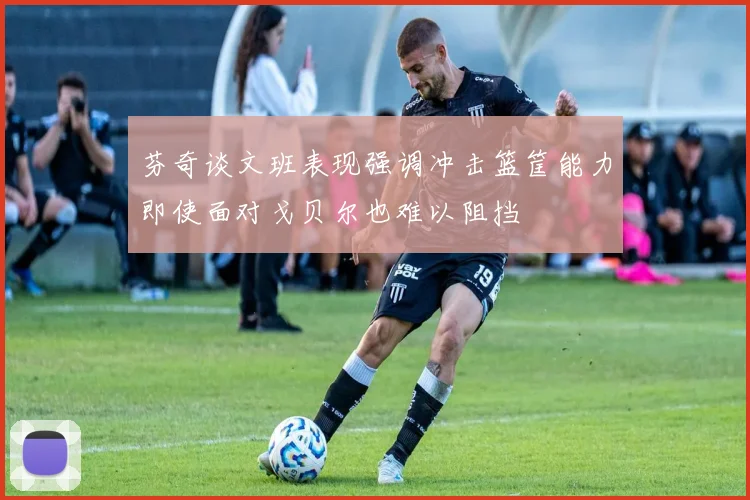 芬奇谈文班表现强调冲击篮筐能力即使面对戈贝尔也难以阻挡