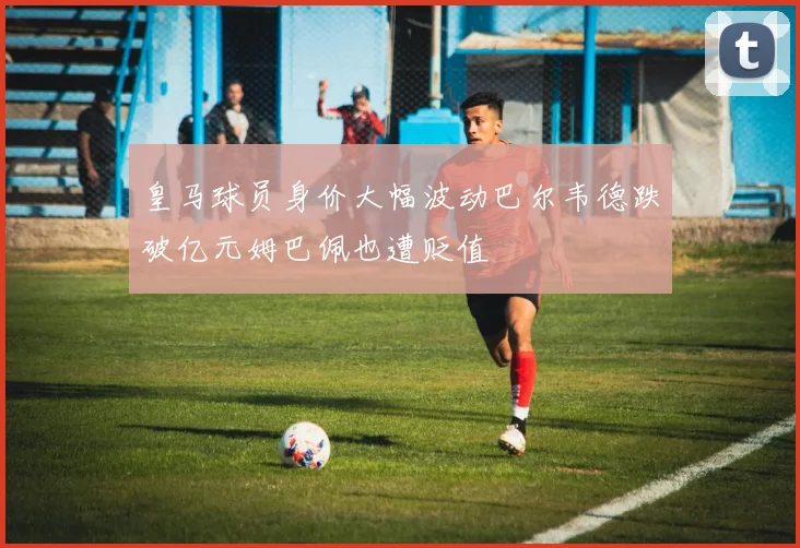 皇马球员身价大幅波动巴尔韦德跌破亿元姆巴佩也遭贬值