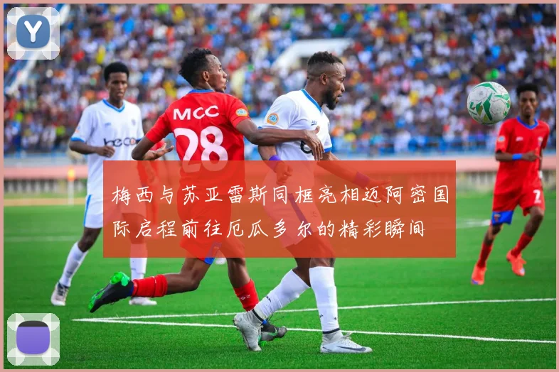 梅西与苏亚雷斯同框亮相迈阿密国际启程前往厄瓜多尔的精彩瞬间