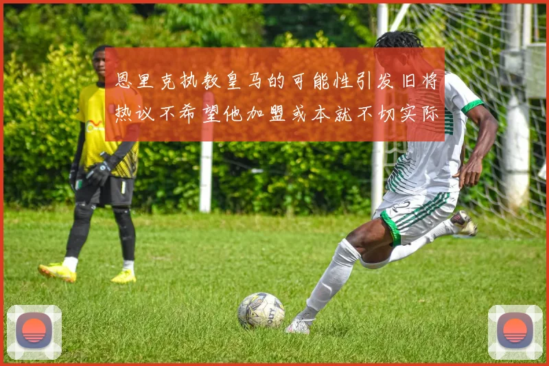 恩里克执教皇马的可能性引发旧将热议不希望他加盟或本就不切实际