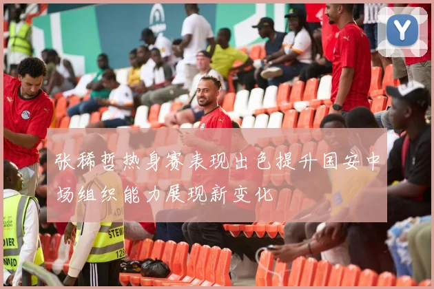 张稀哲热身赛表现出色提升国安中场组织能力展现新变化